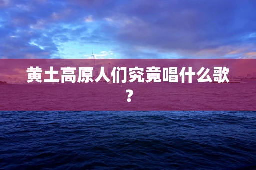 黄土高原人们究竟唱什么歌？