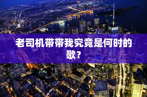 老司机带带我究竟是何时的歌？