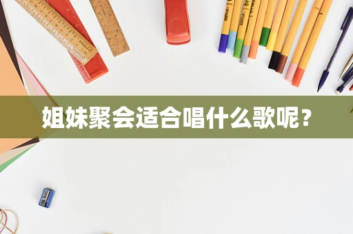 姐妹聚会适合唱什么歌呢？