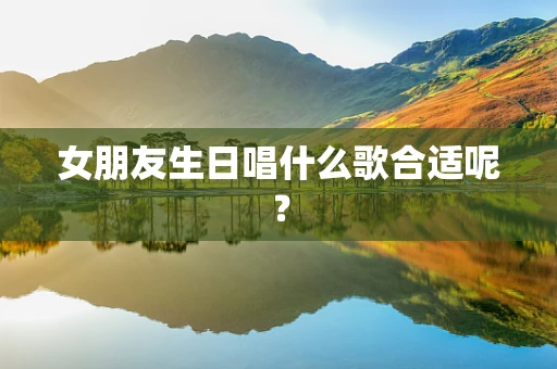 女朋友生日唱什么歌合适呢？