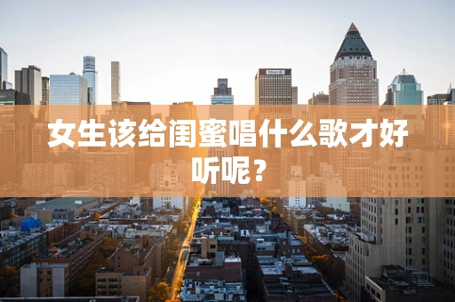 女生该给闺蜜唱什么歌才好听呢？
