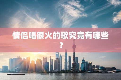 情侣唱很火的歌究竟有哪些？