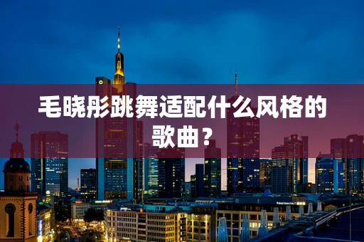 毛晓彤跳舞适配什么风格的歌曲？