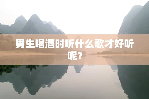 男生喝酒时听什么歌才好听呢？
