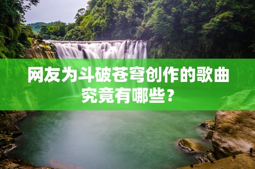 网友为斗破苍穹创作的歌曲究竟有哪些？