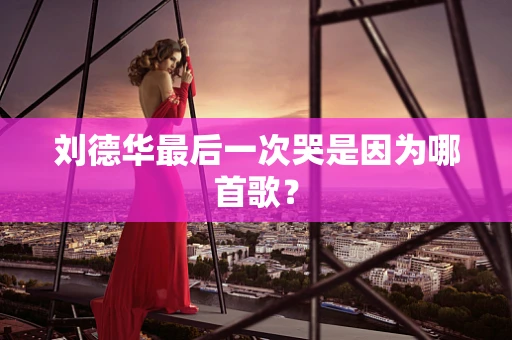 刘德华最后一次哭是因为哪首歌？