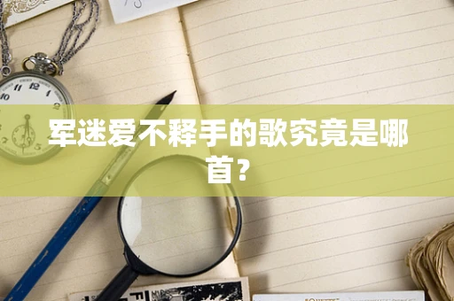 军迷爱不释手的歌究竟是哪首？