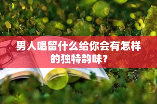 男人唱留什么给你会有怎样的独特韵味？