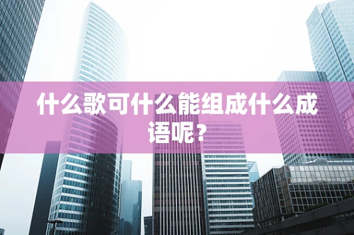 什么歌可什么能组成什么成语呢？