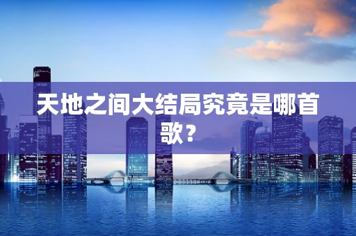 天地之间大结局究竟是哪首歌？