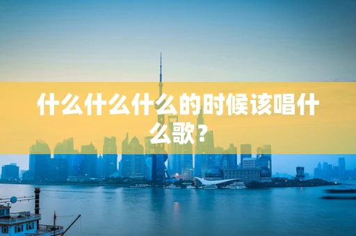 什么什么什么的时候该唱什么歌？
