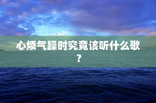心烦气躁时究竟该听什么歌？