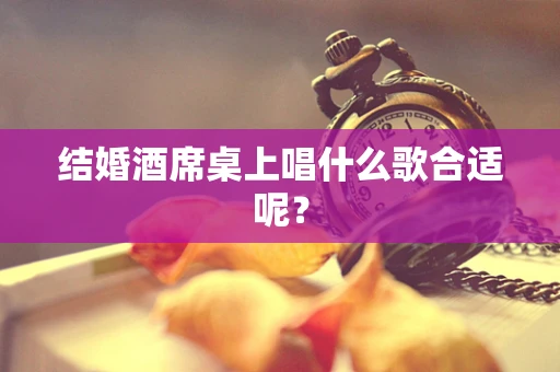 结婚酒席桌上唱什么歌合适呢？