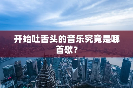 开始吐舌头的音乐究竟是哪首歌？