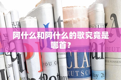 阿什么和阿什么的歌究竟是哪首？
