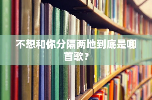 不想和你分隔两地到底是哪首歌？