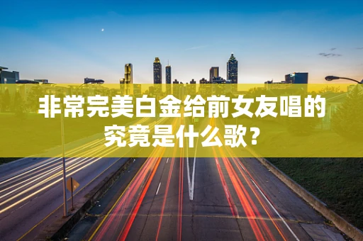 非常完美白金给前女友唱的究竟是什么歌？