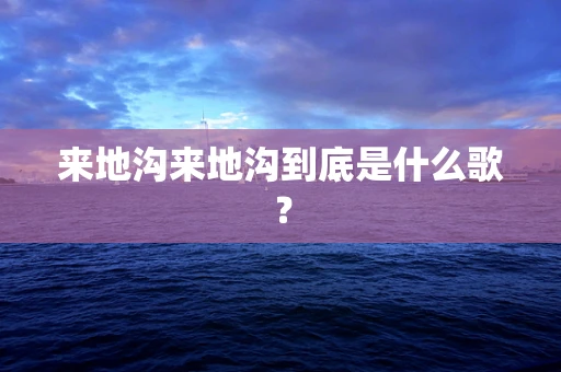 来地沟来地沟到底是什么歌？