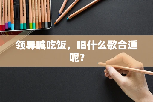 领导喊吃饭，唱什么歌合适呢？