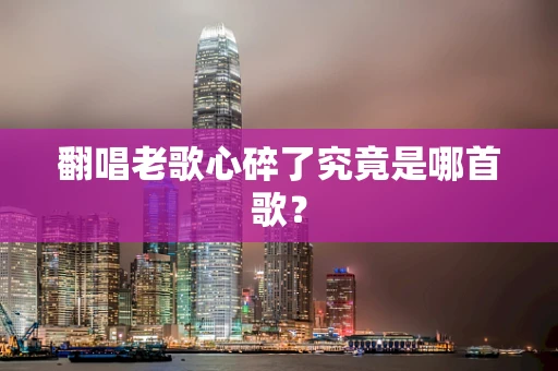 翻唱老歌心碎了究竟是哪首歌？
