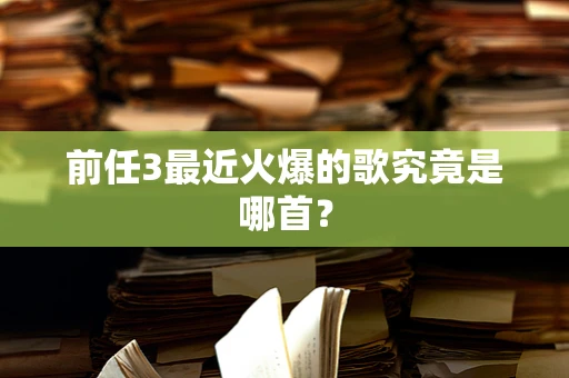 前任3最近火爆的歌究竟是哪首？