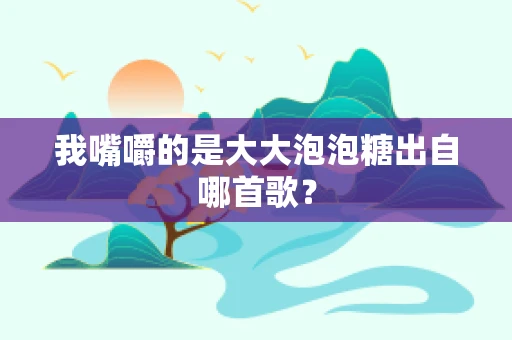 我嘴嚼的是大大泡泡糖出自哪首歌？