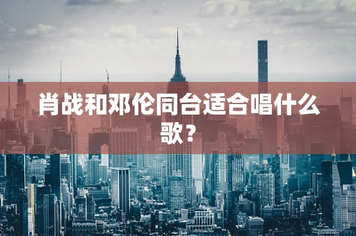 肖战和邓伦同台适合唱什么歌？