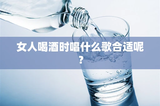 女人喝酒时唱什么歌合适呢？
