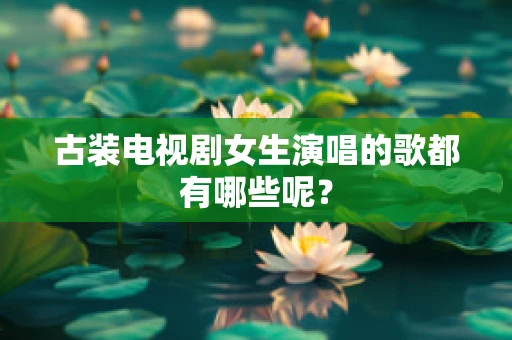 古装电视剧女生演唱的歌都有哪些呢？