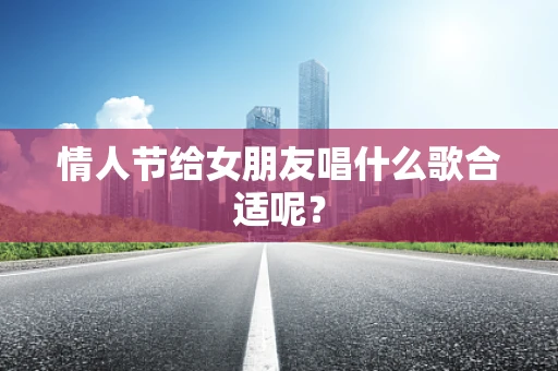 情人节给女朋友唱什么歌合适呢？