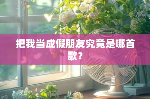 把我当成假朋友究竟是哪首歌？
