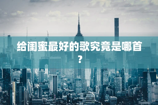 给闺蜜最好的歌究竟是哪首？