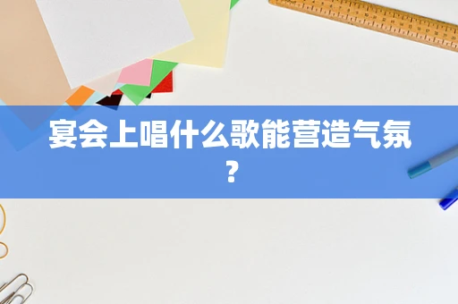 宴会上唱什么歌能营造气氛？