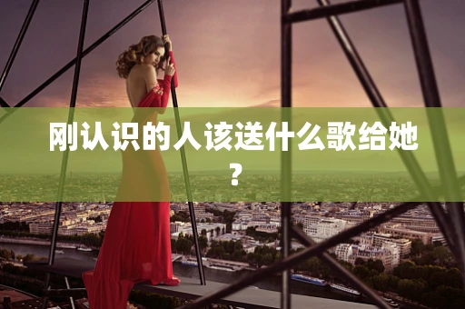 刚认识的人该送什么歌给她？