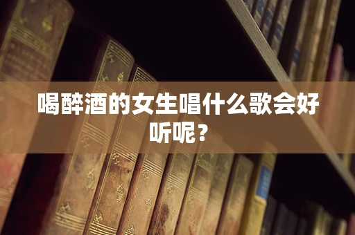 喝醉酒的女生唱什么歌会好听呢？