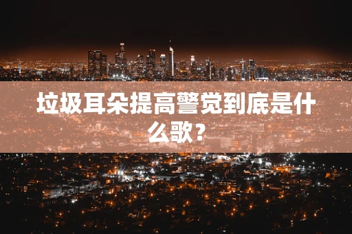 垃圾耳朵提高警觉到底是什么歌？