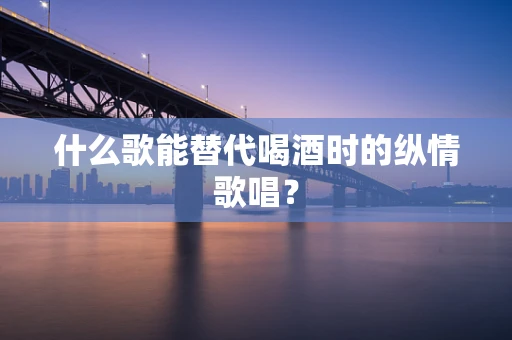 什么歌能替代喝酒时的纵情歌唱？