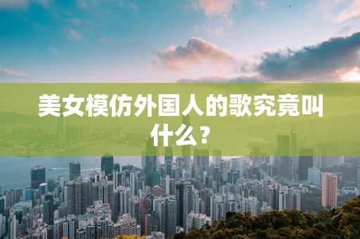 美女模仿外国人的歌究竟叫什么？