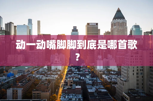 动一动嘴脚脚到底是哪首歌？