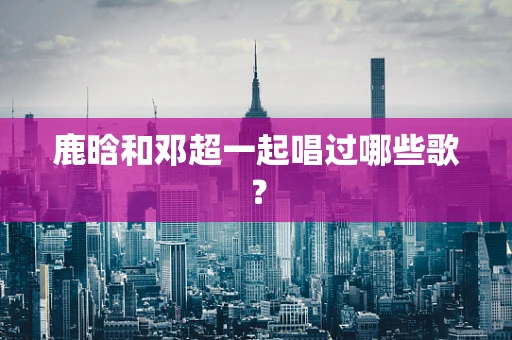 鹿晗和邓超一起唱过哪些歌？