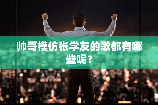 帅哥模仿张学友的歌都有哪些呢？